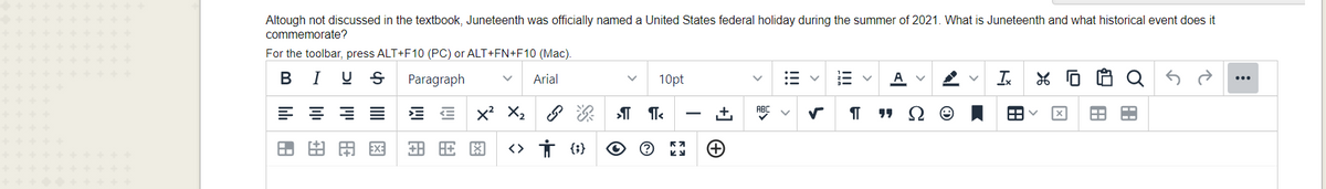 Altough not discussed in the textbook, Juneteenth was officially named a United States federal holiday during the summer of 2021. What is Juneteenth and what historical event does it
commemorate?
For the toolbar, press ALT+F10 (PC) or ALT+FN+F10 (Mac).
в I
Paragraph
Arial
10pt
A
Is
E E x X2
次
.+,
由用国
<> Ť {}
!!
!!!
