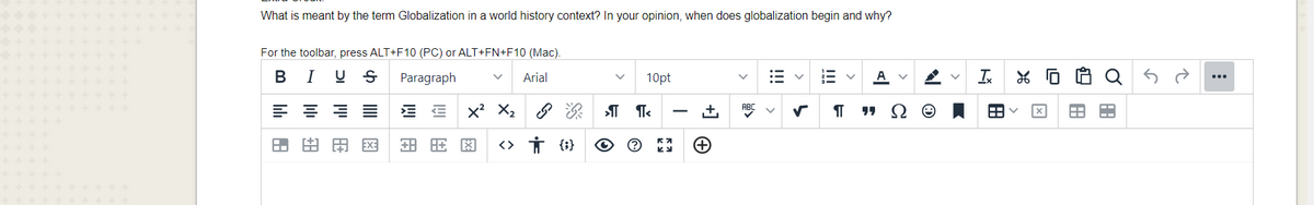 What is meant by the term Globalization in a world history context? In your opinion, when does globalization begin and why?
For the toolbar, press ALT+F10 (PC) or ALT+FN+F10 (Mac).
В
I
Paragraph
Arial
10pt
A
E = = E
x' X2 8
+,
A.
由田国
<> Ť {i}
+
!!!
!!!
>
