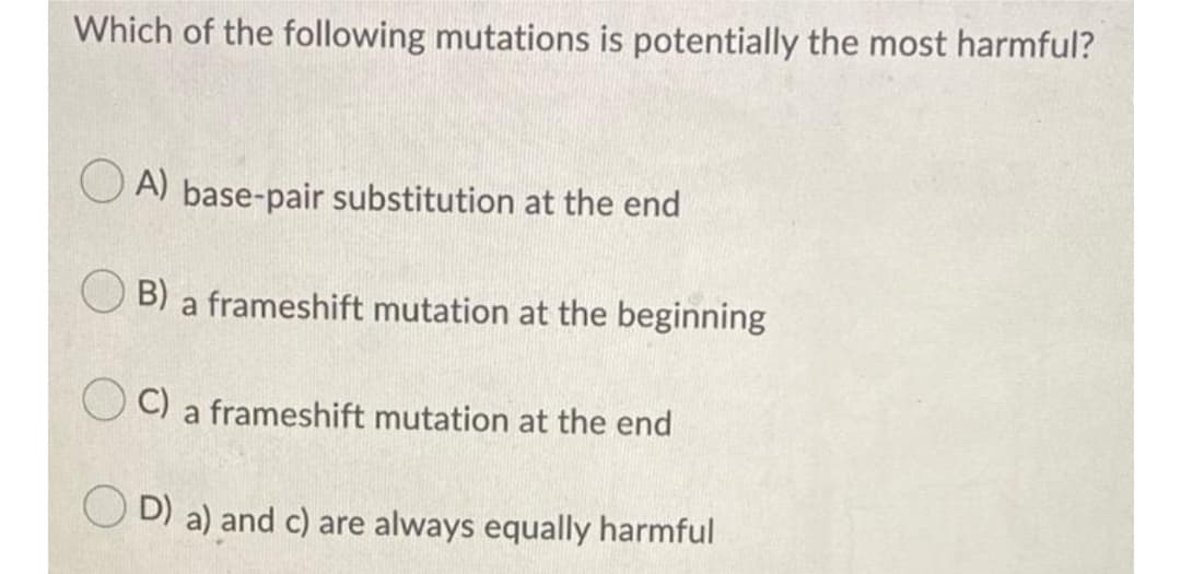 Which of the following mutations is potentially the most harmful?
O A) base-pair substitution at the end
B) a frameshift mutation at the beginning
O C) a frameshift mutation at the end
O D) a) and c) are always equally harmful
