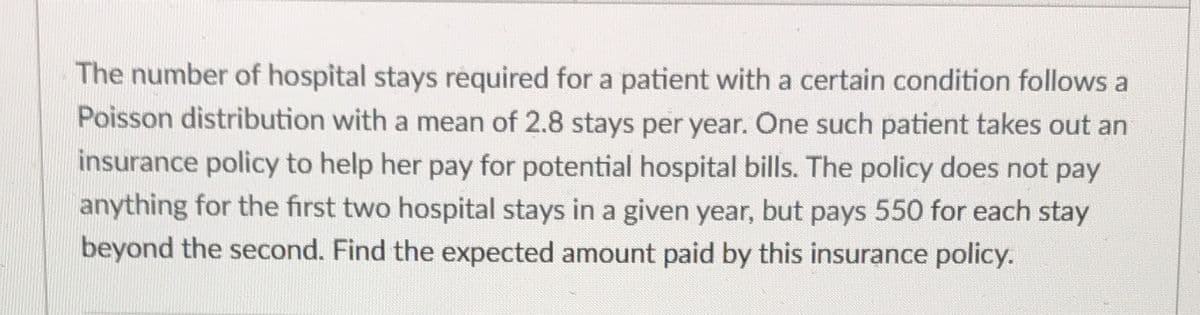 The number of hospital stays required for a patient with a certain condition follows a
Poisson distribution with a mean of 2.8 stays per year. One such patient takes out an
insurance policy to help her pay for potential hospital bills. The policy does not pay
anything for the first two hospital stays in a given year, but pays 550 for each stay
beyond the second. Find the expected amount paid by this insurance policy.
