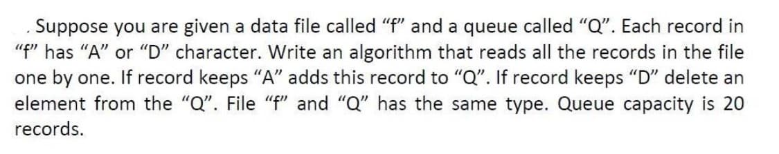 Suppose you are given a data file called "f" and a queue called "Q". Each record in
"f" has "A" or "D" character. Write an algorithm that reads all the records in the file
one by one. If record keeps "A" adds this record to "Q". If record keeps "D" delete an
element from the "Q". File "f" and "Q" has the same type. Queue capacity is 20
records.
