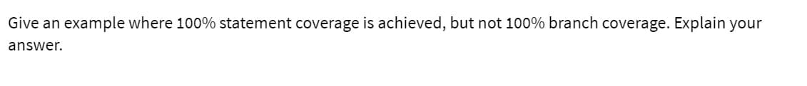 Give an
example where 100% statement coverage is achieved, but not 100% branch coverage. Explain your
answer.
