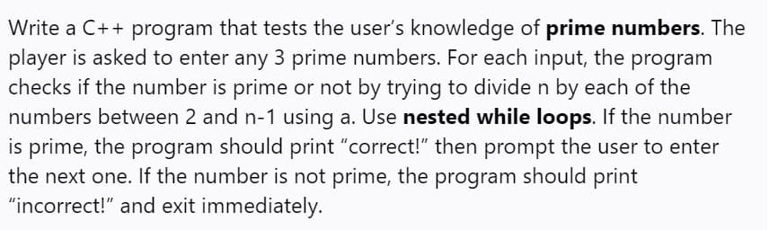 Write a C++ program that tests the user's knowledge of prime numbers. The
player is asked to enter any 3 prime numbers. For each input, the program
checks if the number is prime or not by trying to divide n by each of the
numbers between 2 and n-1 using a. Use nested while loops. If the number
is prime, the program should print "correct!" then prompt the user to enter
the next one. If the number is not prime, the program should print
"incorrect!" and exit immediately.
