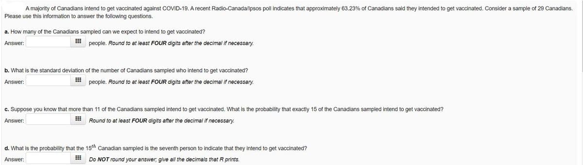 A majority of Canadians intend to get vaccinated against COVID-19. A recent Radio-Canada/lpsos poll indicates that approximately 63.23% of Canadians said they intended to get vaccinated. Consider a sample of 29 Canadians.
Please use this information to answer the following questions.
a. How many of the Canadians sampled can we expect to intend to get vaccinated?
Answer:
people. Round to at least FOUR digits after the decimal if necessary.
b. What is the standard deviation of the number of Canadians sampled who intend to get vaccinated?
Answer:
people. Round to at least FOUR digits after the decimal if necessary.
c. Suppose you know that more than 11 of the Canadians sampled intend to get vaccinated. What is the probability that exactly 15 of the Canadians sampled intend to get vaccinated?
Answer:
Round to at least FOUR digits after the decimal if necessary.
d. What is the probability that the 15h Canadian sampled is the seventh person to indicate that they intend to get vaccinated?
Answer:
Do NOT round your answer; give all the decimals that R prints.
