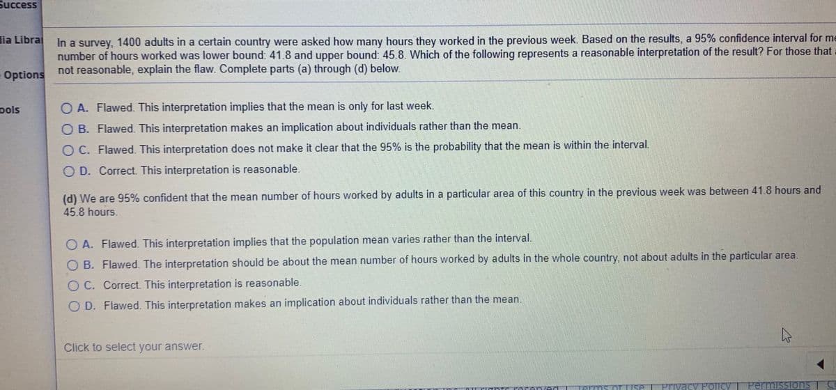 Success
In a survey, 1400 adults in a certain country were asked how many hours they worked in the previous week. Based on the results, a 95% confidence interval for me
number of hours worked was lower bound 41.8 and upper bound: 45.8. Which of the following represents a reasonable interpretation of the result? For those that :
not reasonable, explain the flaw. Complete parts (a) through (d) below.
lia Libral
Options
ools
O A. Flawed. This interpretation implies that the mean is only for last week.
O B. Flawed. This interpretation makes an implication about individuals rather than the mean.
O C. Flawed. This interpretation does not make it clear that the 95% is the probability that the mean is within the interval.
O D. Correct This interpretation is reasonable.
(d) We are 95% confident that the mean number of hours worked by adults in a particular area of this country in the previous week was between 41.8 hours and
45.8 hours.
A. Flawed. This interpretation implies that the population mean varies rather than the interval.
B. Flawed. The interpretation should be about the mean number of hours worked by adults in the whole country, not about adults in the particular area.
O C. Correct. This interpretation is reasonable.
O D. Flawed. This interpretation makes an implication about individuals rather than the mean.
Click to select your answer.
Pr
acy Policy T PermisSIons
