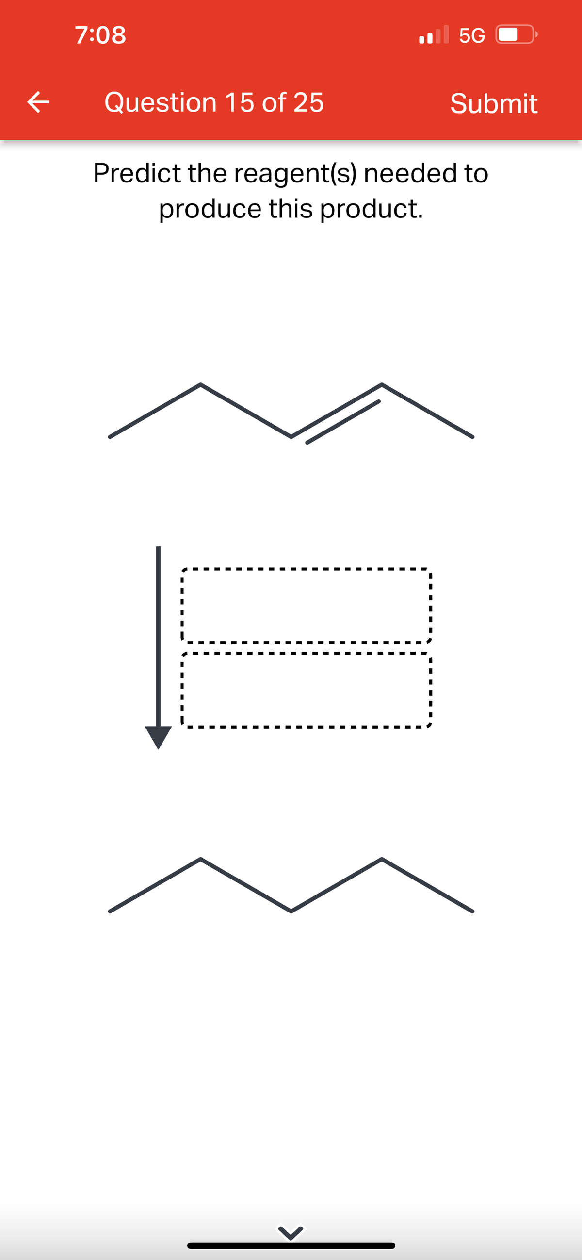 ### Question 15 of 25

#### Predict the reagent(s) needed to produce this product.

In the image, we observe a chemical reaction transformation diagram. The diagram is a common visualization in organic chemistry used to depict the process of converting a starting material into a product. This type of question typically pertains to the field of organic synthesis.

- **Top Structure (Starting Material):** A five-carbon chain with internal double bonds, indicating the presence of alkenes.
   
- **Arrow with Dotted Boxes:** This arrow points downward, suggesting a reaction pathway from the starting material to the product. The dotted boxes likely represent intermediate steps or the reagents required for the chemical transformation. 

- **Bottom Structure (Product):** A five-carbon chain with no double bonds, indicating an alkane, which suggests a reduction process.

### Explanation of the Graph and Diagram Components

1. **Starting Material:**
   
   - A linear carbon chain containing double bonds, characteristic of alkenes.
   - The structure likely represents a pentene isomer.

2. **Reaction Mechanism:**
   
   - The large arrow pointing downward signifies a chemical reaction or series of reactions.
   - The intermediate steps are denoted by the two dotted rectangles, suggesting multiple stages or reagents needed in the sequence.

3. **Final Product:**
   
   - A linear carbon chain without any double bonds, indicative of an alkane.
   - The structure likely represents pentane.

### Interpretation

Based on the given structures, the task is to predict the reagent(s) needed to convert the alkene (starting material) into an alkane (product).

**Common reagents used for this transformation:**

- **Hydrogenation:** Typically, alkenes are hydrogenated to alkanes using a reagent such as molecular hydrogen (H₂) in the presence of a catalyst like palladium, platinum, or nickel.
  
  **Reaction Example:**
   
  \[ \text{Alkene} + H_2 \xrightarrow{\text{Pd, Pt, or Ni}} \text{Alkane} \]

In summary, the conversion of a pentene isomer (alkene) to pentane (alkane) can be achieved using hydrogen (H₂) in the presence of a suitable catalyst. This process is known as catalytic hydrogenation.