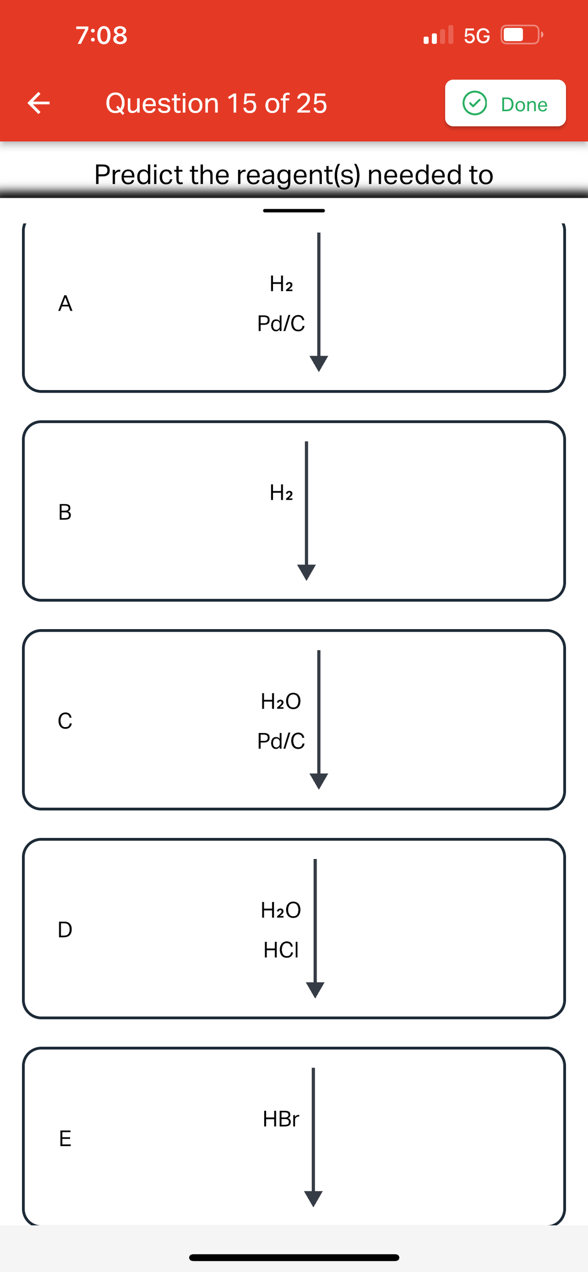 ### Organic Chemistry: Predict the Reagent(s) Needed

#### Question 15 of 25

*Instructions:* For each of the following, predict the reagent(s) needed to achieve the specified transformation.

**Reagent Options:**
1. **A**: \( \text{H}_2 \) / Pd/C
2. **B**: \( \text{H}_2 \)
3. **C**: \( \text{H}_2\text{O} \) / Pd/C
4. **D**: \( \text{H}_2\text{O} \) / HCl
5. **E**: HBr

Explanation of Reagents:
1. **\( \text{H}_2 \) / Pd/C**: This combination is typically used for hydrogenation reactions, especially the conversion of alkenes or alkynes to alkanes.
2. **\( \text{H}_2 \)**: Hydrogen gas alone can participate in reduction reactions but often requires a catalyst.
3. **\( \text{H}_2\text{O} \) / Pd/C**: Water in combination with Pd/C can be used in catalytic hydrogenation reactions.
4. **\( \text{H}_2\text{O} \) / HCl**: This combination is usually involved in hydrolysis reactions, where water and hydrochloric acid together cleave certain bonds.
5. **HBr**: Hydrobromic acid is used in electrophilic addition reactions, typically to add bromo groups to alkenes or alkynes.

**Diagrams:**
Each box from A to E represents a reaction where a specific reagent combination is applied and leads to the corresponding transformation. The arrows indicate the direction of the reaction, from reactants to products.

*Box A: \( \text{H}_2 \) / Pd/C*
*Box B: \( \text{H}_2 \)*
*Box C: \( \text{H}_2\text{O} \) / Pd/C*
*Box D: \( \text{H}_2\text{O} \) / HCl*
*Box E: HBr*

*Reminder:* Select the appropriate reagent(s) for the reaction you'd like to perform. Understanding each reagent’s role and the type of reaction it typically facilitates is key to making the correct prediction.