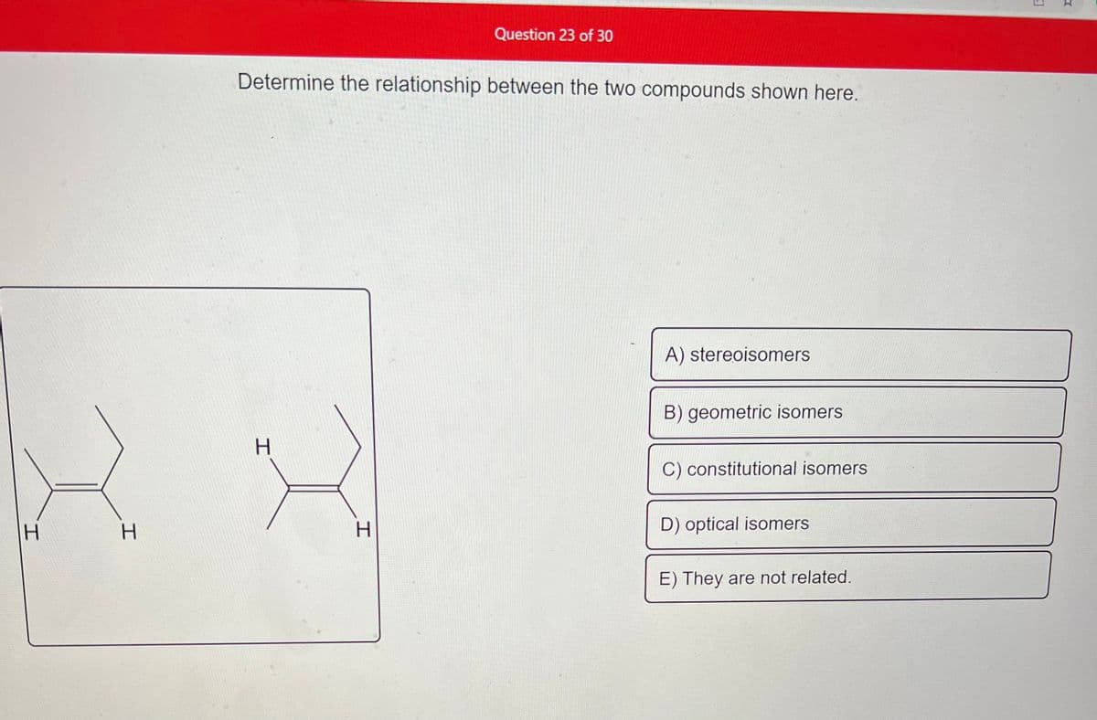 **Chemistry Educational Content: Understanding Isomers**

**Question 23 of 30**

**Determine the relationship between the two compounds shown here.**

The image shows structural representations of two chemical compounds. The compounds have different spatial arrangements of atoms around a double bond, which can be identified by examining the positions of the hydrogen atoms (H):

- The left compound contains a double bond with hydrogen atoms on opposite sides.
- The right compound contains a double bond with hydrogen atoms on the same side.

**Answer Choices:**

A) Stereoisomers  
B) Geometric isomers  
C) Constitutional isomers  
D) Optical isomers  
E) They are not related.

**Analysis:**

- **Stereoisomers**: This category includes compounds that have the same structural formula but differ in the spatial arrangement of atoms.
- **Geometric isomers (cis/trans)**: A subtype of stereoisomers where compounds differ in the spatial arrangements around a double bond or ring structure.
- **Constitutional isomers**: Compounds that have the same molecular formula but different connectivity of their atoms.
- **Optical isomers (enantiomers)**: A subtype of stereoisomers where compounds differ in the arrangement of atoms such that they are non-superimposable mirror images.
- **They are not related**: Indicates no specific relationship between the compounds.

**Conclusion:**

The given compounds are **Geometric isomers (B)**, specifically *cis-trans* isomers, due to the difference in the spatial arrangement of the hydrogen atoms around the double bond. 

This type of isomerism occurs when each carbon of a carbon-carbon double bond has two different substituents, leading to different physical properties and reactivity.