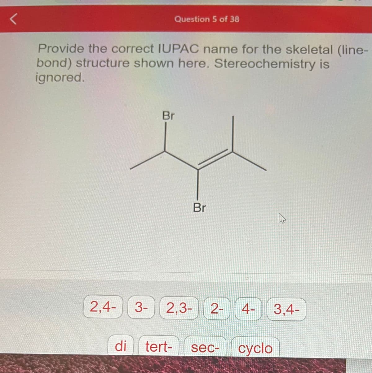 Question 5 of 38
Provide the correct IUPAC name for the skeletal (line-
bond) structure shown here. Stereochemistry is
ignored.
Br
Br
2,4- 3- 2,3- 2- 4-
di tert- sec- cyclo
4
3.4-