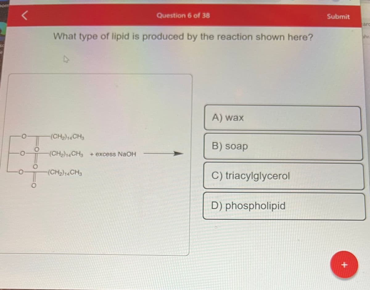 pom
O
What type of lipid is produced by the reaction shown here?
-(CH₂)14CH3
(CH₂)14CH3 + excess NaOH
Question 6 of 38
-(CH₂)14CH3
A) wax
B) soap
C) triacylglycerol
D) phospholipid
Submit
+
arc
hra