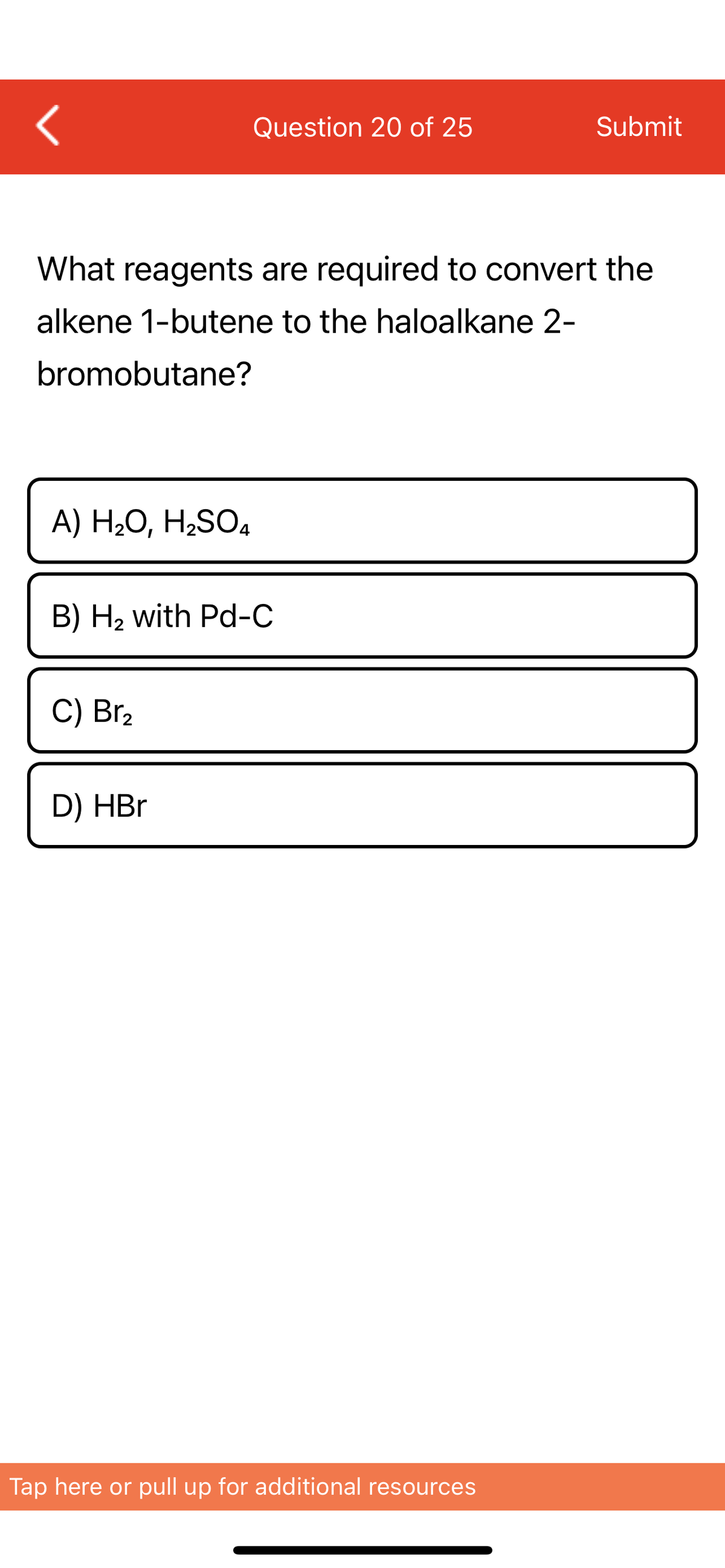 <
Question 20 of 25
Submit
What reagents are required to convert the
alkene 1-butene to the haloalkane 2-
bromobutane?
A) H₂O, H₂SO4
B) H₂ with Pd-C
C) Br₂
D) HBr
Tap here or pull up for additional resources