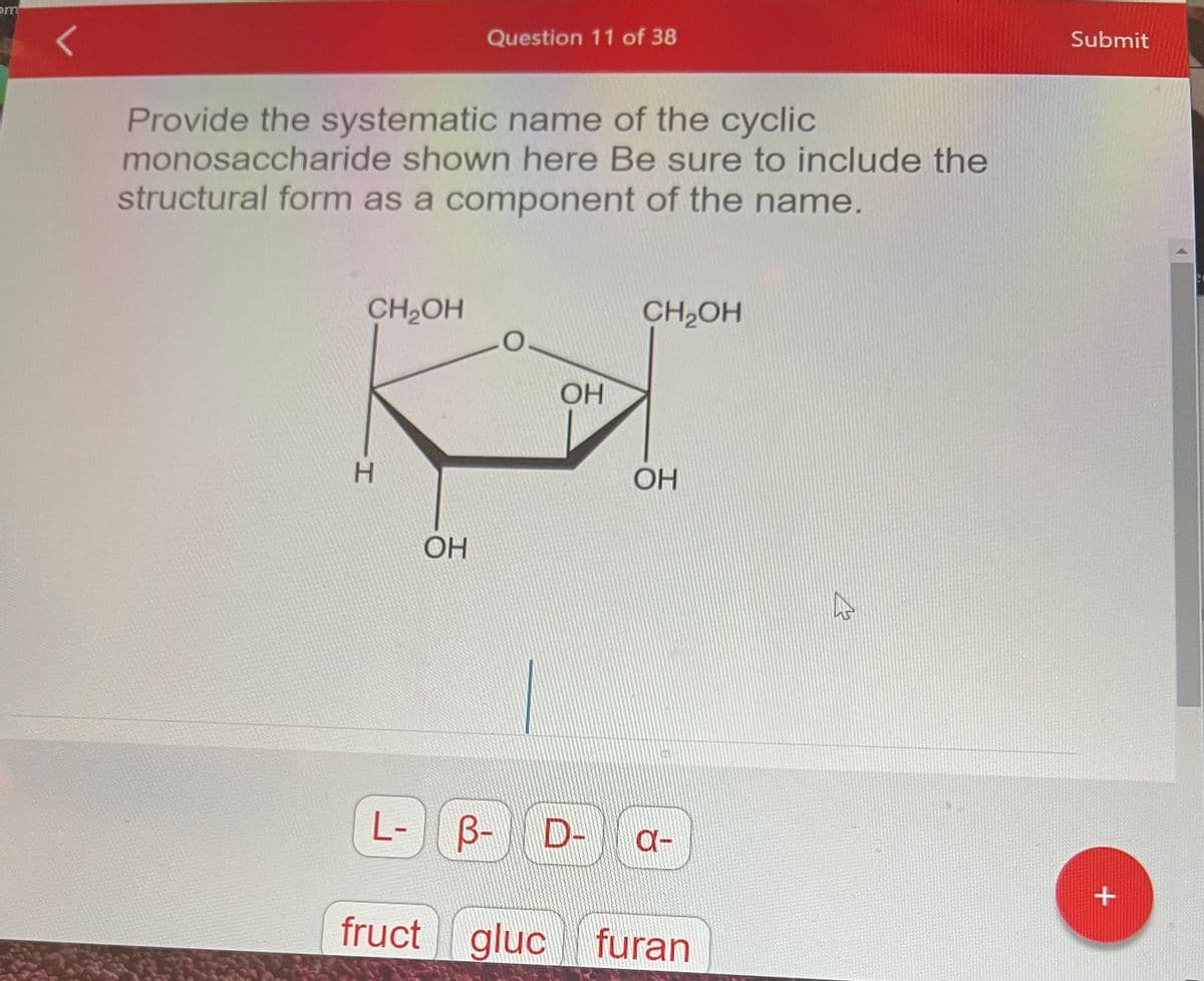 om
Provide the systematic name of the cyclic
monosaccharide shown here Be sure to include the
structural form as a component of the name.
CH₂OH
H
Question 11 of 38
ОН
L- B-
OH
B- D-
fruct gluc
CH₂OH
ОН
01
a-
gluc furan
Submit
+