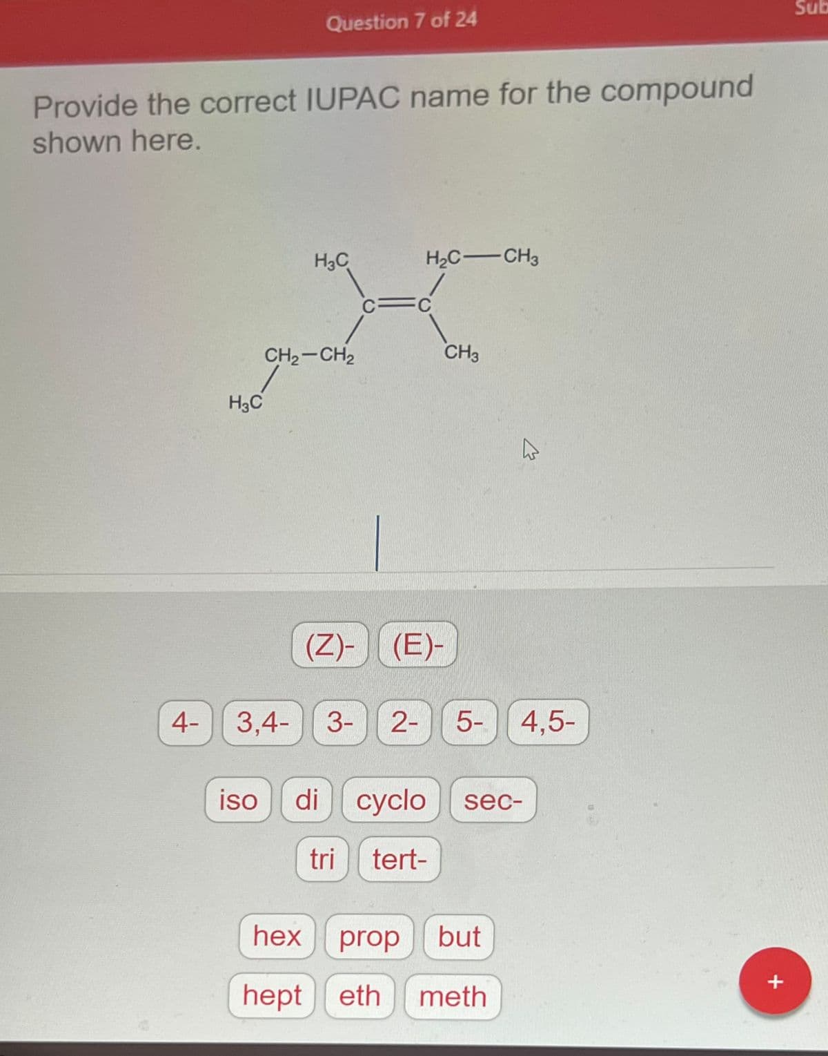 ### Question 7 of 24

**Provide the correct IUPAC name for the compound shown here.**

**Chemical Structure:**
- The compound is displayed as follows:

```
   H3C   H2C  CH3
     \    /    \
      C=C
     /        \
    CH2     CH3-CH3
    |
   CH2
    |
   CH3
```

**Options for Naming:**
- (Z)-
- (E)-
- 4-
- 3,4-
- 3-
- 2-
- 5-
- 4,5-
- iso
- di
- cyclo
- sec-
- tri
- tert-
- hex
- prop
- but
- hept
- eth
- meth

Students need to utilize their knowledge of IUPAC naming conventions to determine the correct name for the given compound. They should identify the longest carbon chain, analyze the substituents, and apply the appropriate prefixes and numberings to create the systematic IUPAC name. The given buttons are to be used to input the correct nomenclature of the compound.

Explore more about **IUPAC Naming** to enhance your understanding:
- **(E) and (Z) designation:** Helps describe the geometry of double bonds based on the Cahn-Ingold-Prelog priority rules.
- **Numbering Substituents:** Learn how locants (numbers) and prefixes (e.g., iso-, sec-, tert-) are used to indicate substituent positions and types respectively.
- **Longest Chain Selection:** Recognize the longest continuous carbon chain to determine the base name (e.g., hex for a six-carbon chain).