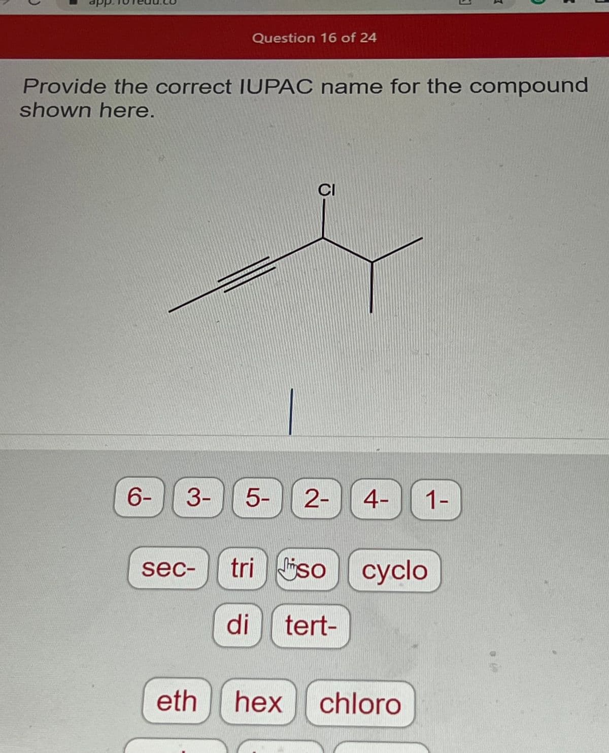 ### Question 16 of 24

**Provide the correct IUPAC name for the compound shown here.**

[Image of chemical structure]

The image depicts a chemical compound structure with the following details:

- There is a chlorine (Cl) atom attached to a carbon.
- There are three methyl groups (CH₃) attached to the main carbon chain.
- The compound contains a triple bond, indicating an alkyne.

Below the structural diagram, there are selectable options for constructing the IUPAC name, including:

- Prefix options for numbers (6-, 3-, 5-, 2-, 4-, 1-)
- Other prefixes (sec-, tri-, iso-, cyclo-)
- Numerical prefixes (di-, tert-)
- Additional fragment options (eth, hex, chloro)

Using these options, the user should correctly identify the IUPAC name for the given compound.

For example, to identify the compound properly, one must determine the longest carbon chain that includes the triple bond and then correctly number and name the substituents according to IUPAC nomenclature rules.