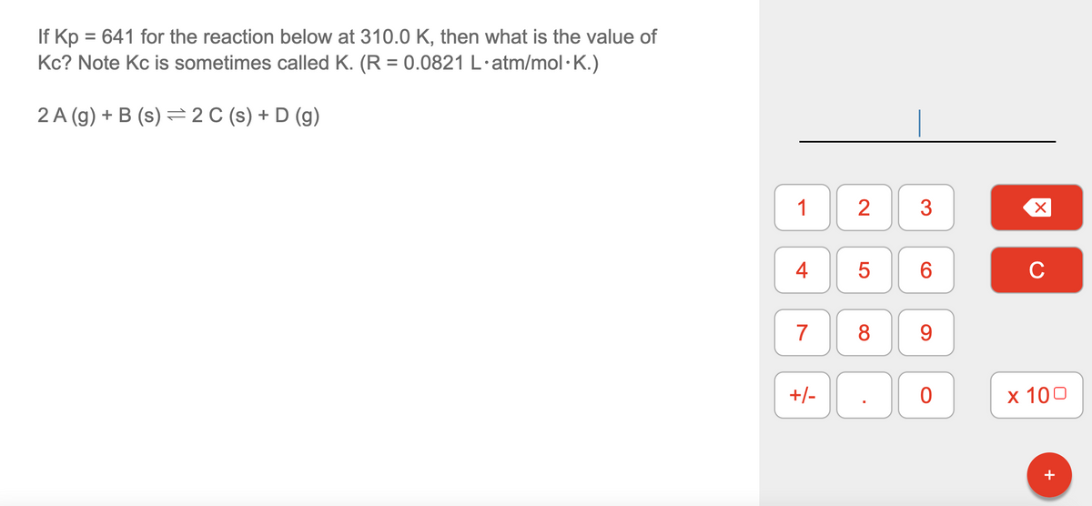 If Kp = 641 for the reaction below at 310.0 K, then what is the value of
Kc? Note Kc is sometimes called K. (R = 0.0821 L.atm/mol.K.)
2 A (g) + B (s) = 2 C (s) + D (g)
4
7
+/-
2
5
8
C
3
6
9
0
X
C
x 100
+