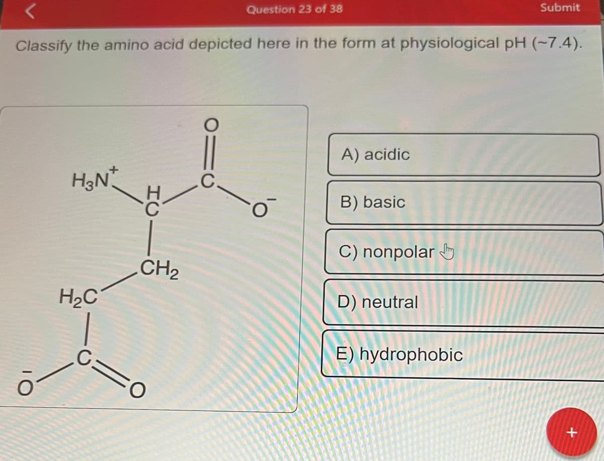 O
Classify the amino acid depicted here in the form at physiological pH (~7.4).
H3N+
H₂C
C=
HCI
CH₂
O
910
Question 23 of 38
C
o
A) acidic
B) basic
C) nonpolar
D) neutral
Submit
E) hydrophobic
+