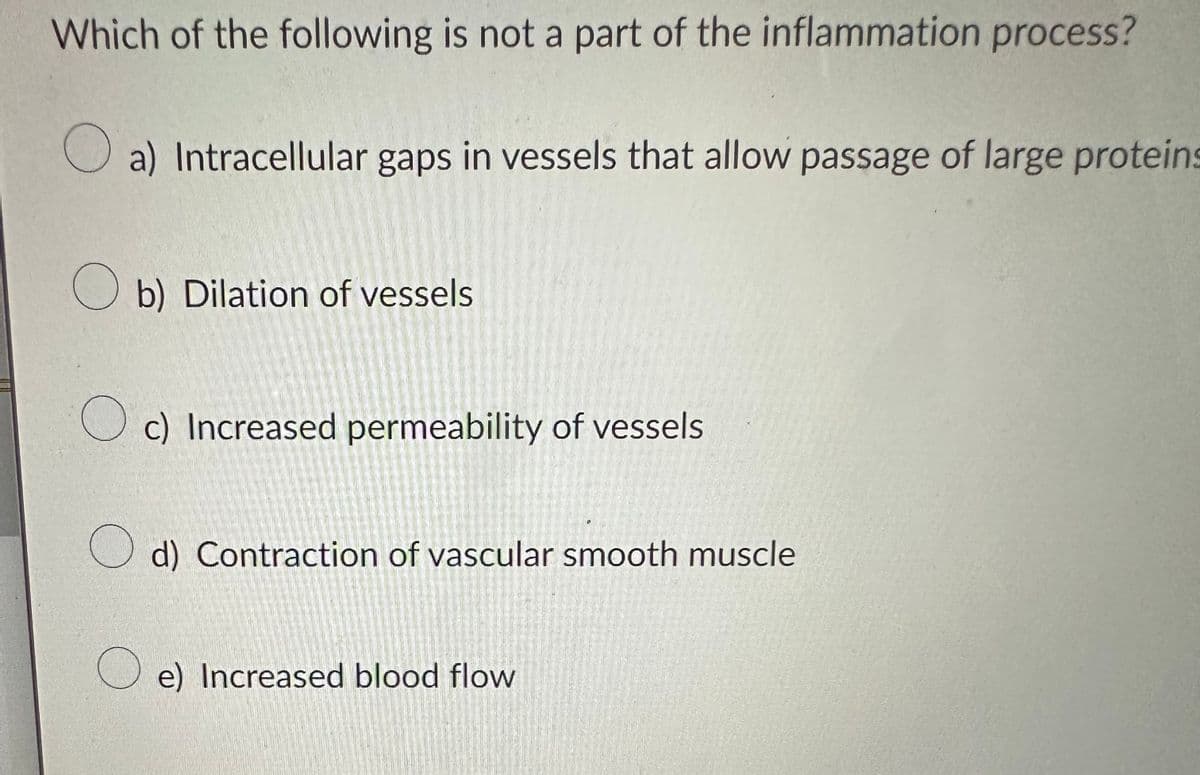 Which of the following is not a part of the inflammation process?
a) Intracellular gaps in vessels that allow passage of large proteins
Ob) Dilation of vessels
c) Increased permeability of vessels
d) Contraction of vascular smooth muscle
e) Increased blood flow