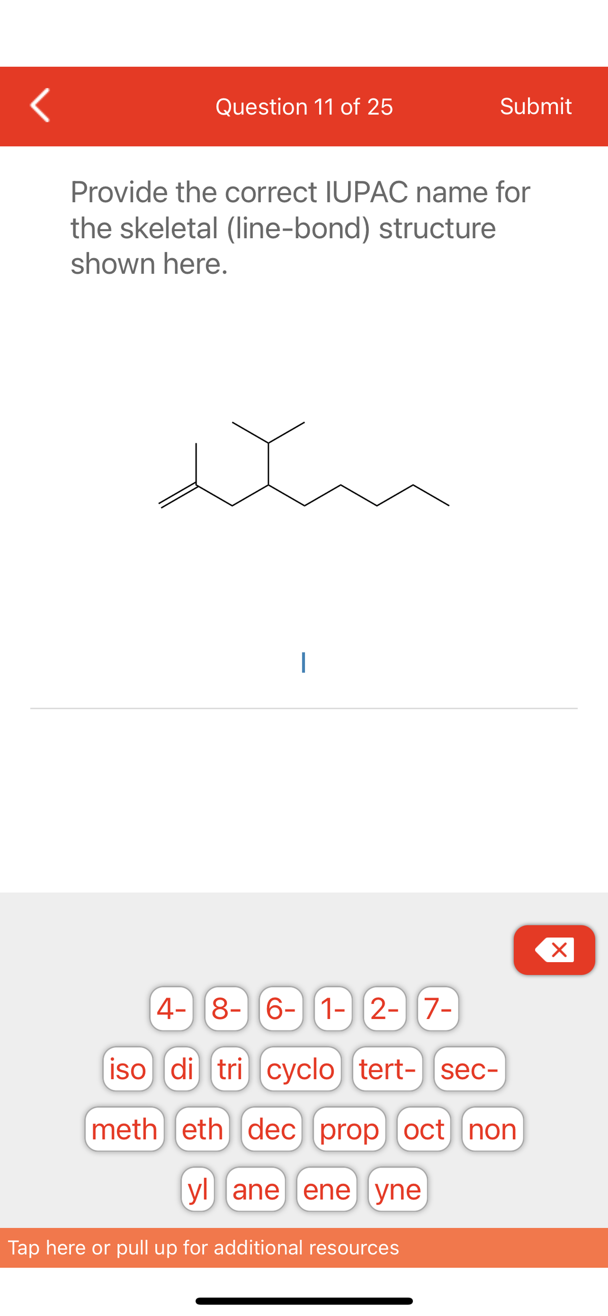 <
Question 11 of 25
Submit
Provide the correct IUPAC name for
the skeletal (line-bond) structure
shown here.
X
4- 8- 6- 1- 2- 7-
iso di tri cyclo [tert- sec-
meth eth dec prop oct non
yl ane ene yne
Tap here or pull up for additional resources