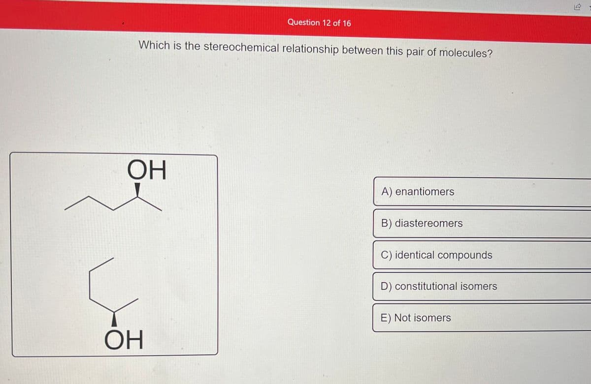 Which is the stereochemical relationship between this pair of molecules?
ОН
Question 12 of 16
ОН
A) enantiomers
B) diastereomers
C) identical compounds
D) constitutional isomers
E) Not isomers