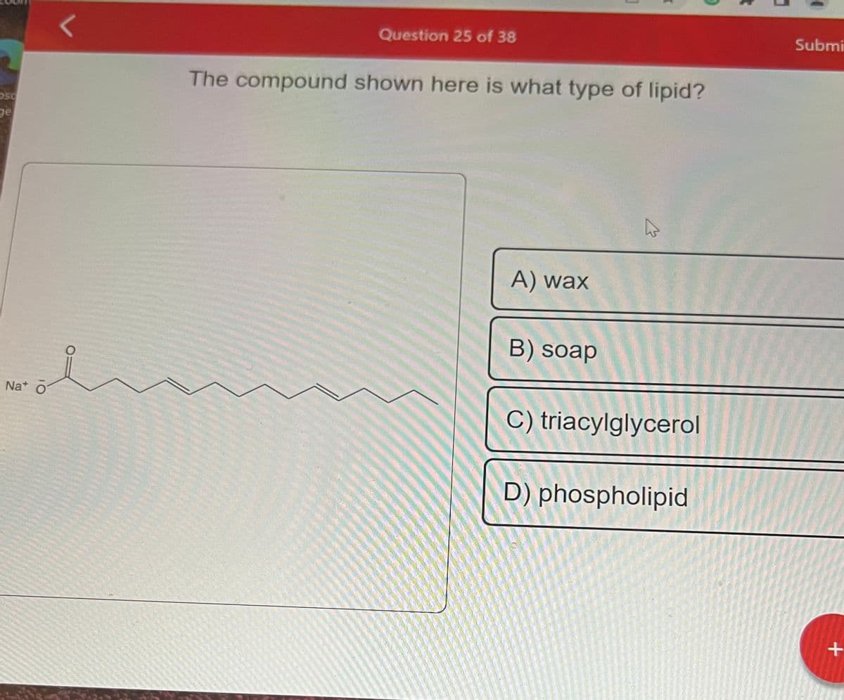 50
ge
Na+ O
L
Question 25 of 38
The compound shown here is what type of lipid?
A) wax
B) soap
K
C) triacylglycerol
D) phospholipid
3
Submi
+