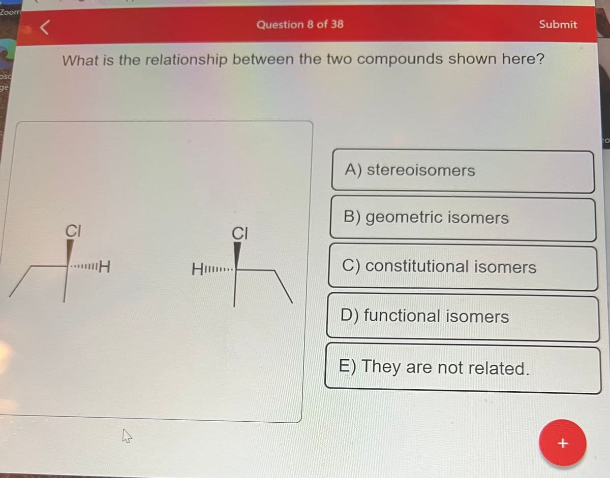 Zoom
OSC
ge
CI
What is the relationship between the two compounds shown here?
"H
H...
Question 8 of 38
CI
A) stereoisomers
B) geometric isomers
C) constitutional isomers
D) functional isomers
Submit
E) They are not related.
+
CO