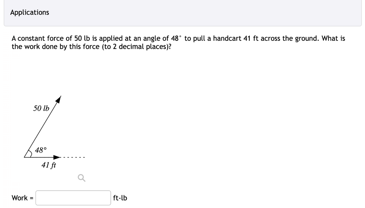 Applications
A constant force of 50 lb is applied at an angle of 48° to pull a handcart 41 ft across the ground. What is
the work done by this force (to 2 decimal places)?
Work =
50 lb
48°
41 ft
ft-lb