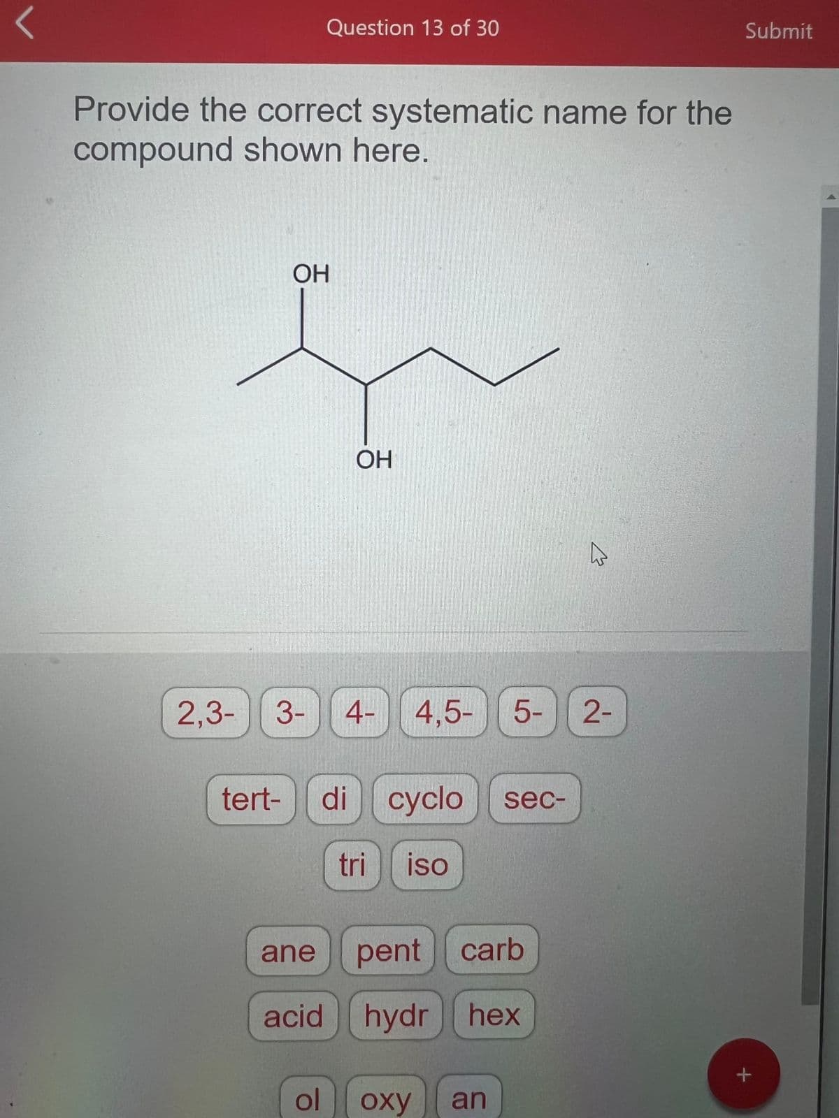 **Systematic Naming of Organic Compounds**

**Question:**
Provide the correct systematic name for the compound shown here.

**Image Description:**
An organic compound is depicted as a structural formula. The structure includes:

- A carbon chain with five carbon atoms.
- Hydroxy groups (OH) attached to the first and third carbon atoms in the chain.

**Available Options:**
Below the compound, there are several buttons with word fragments and prefixes that can be used to help determine the systematic name of the compound. These word fragments include: 

- Number prefixes: "2,3-", "3-", "4-", "4,5-", "5-", "2-"
- Prefixes: "tert-", "di", "cyclo", "sec-", "tri", "iso"
- Suffixes or additional fragments: "ane", "pent", "carb", "acid", "hydr", "hex", "ol", "oxy", "an"

**Explanation:**
The systematic naming of the compound involves identifying the longest continuous carbon chain and the positions of the substituents attached to this chain. 

In this case:
- The longest carbon chain has 5 carbon atoms, so the base name will be derived from "pentane".
- There are two hydroxyl groups (-OH) attached to the first and third carbon atoms. The prefix for two substituents of the same type is "di" and the suffix for hydroxyl groups is "-ol".

**Systematic Name:**
Combining the information:
- The positions of the hydroxyl groups are indicated as "1,3-".
- The prefix for two hydroxyl groups is "di".
- The base name for a five-carbon chain is "pentane", and after replacing "ane" with "ol", it becomes "pentanol".

Therefore, the correct systematic name for the compound is **1,3-Pentanediol**.

This systematic approach ensures the accurate naming of organic compounds according to standard IUPAC rules.