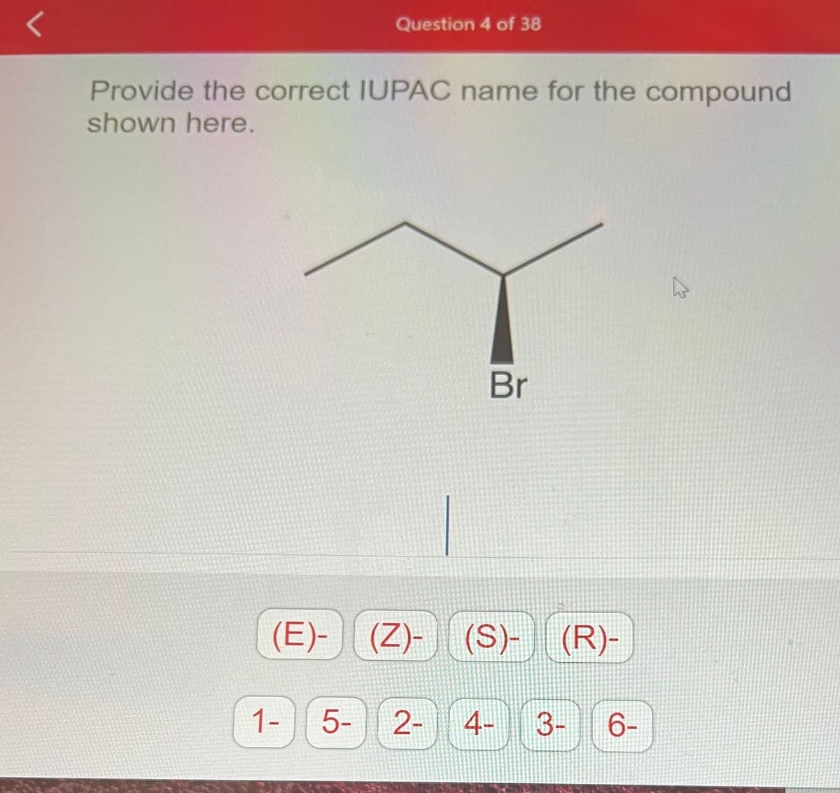 L
Question 4 of 38
Provide the correct IUPAC name for the compound
shown here.
1- 5-
Br
(E)- (Z)-|| (S)- (R)-
2- 4- 3- 6-
K