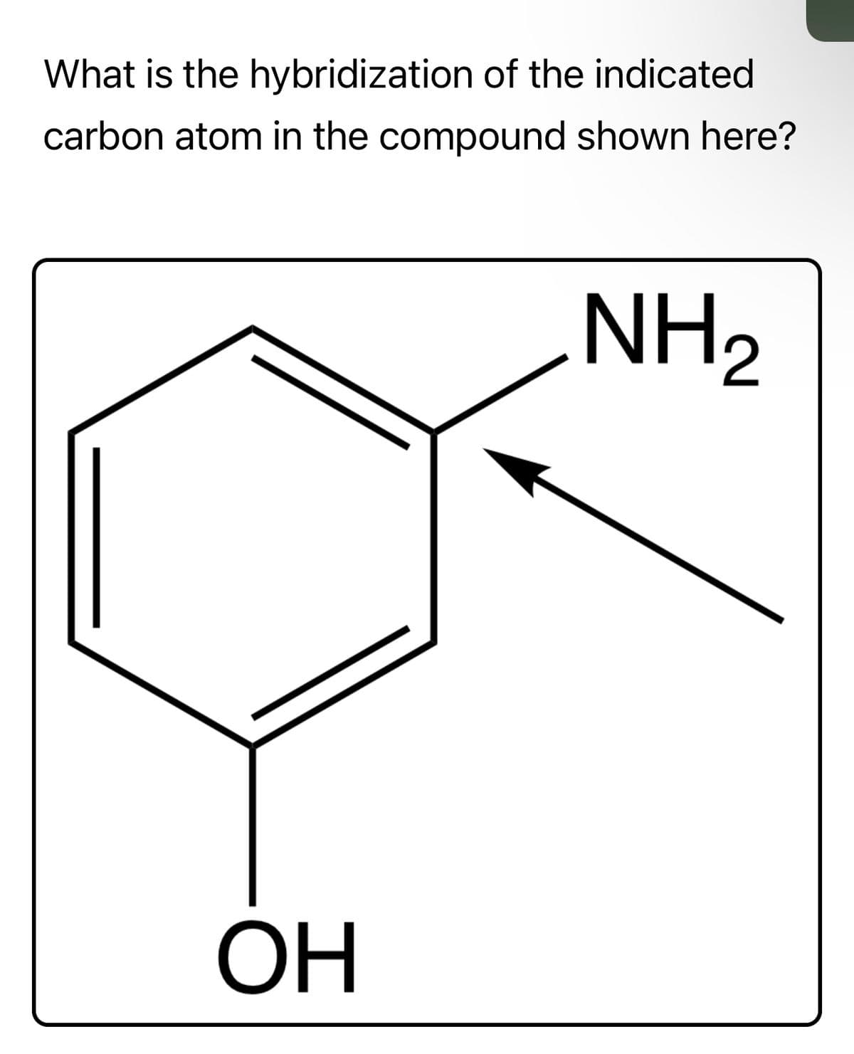 ### Hybridization of Carbon in a Benzene Derivative

**Question:**  
What is the hybridization of the indicated carbon atom in the compound shown here?

**Diagram Explanation:**
The diagram depicts a benzene ring with two substituents:
1. An -NH₂ group attached to one of the carbon atoms.
2. An -OH group attached to another carbon atom within the benzene ring.

The arrow points specifically to the carbon atom that is bonded to the -NH₂ group, indicating this is the carbon atom for which the hybridization needs to be determined.

**Answer:**  
The hybridization of the indicated carbon atom in the benzene ring is **sp²**.

### Explanation:
In benzene derivatives, each carbon in the benzene ring undergoes sp² hybridization. This is because each carbon atom is bonded to three other atoms (two carbon atoms and one substituent, in this case, -NH₂ or -OH). The sp² hybridization allows for the creation of a planar structure with bond angles of approximately 120 degrees, which is characteristic of benzene and its derivatives. The remaining unhybridized p-orbital on each carbon atom overlaps to form the delocalized π-system, which is responsible for benzene's stability.