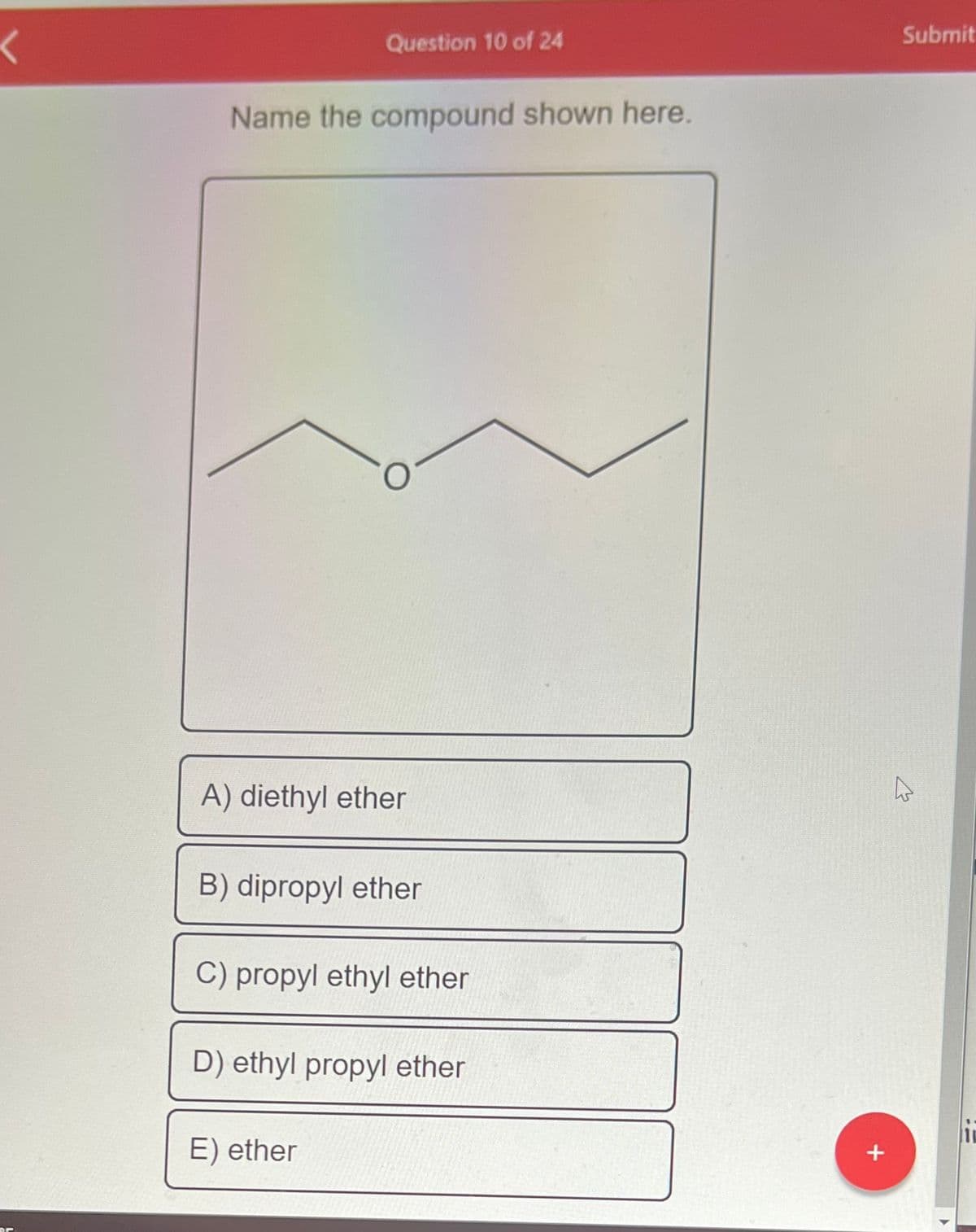 <
Dr
Question 10 of 24
Name the compound shown here.
A) diethyl ether
B) dipropyl ether
C) propyl ethyl ether
D) ethyl propyl ether
E) ether
*
Submit
4
11