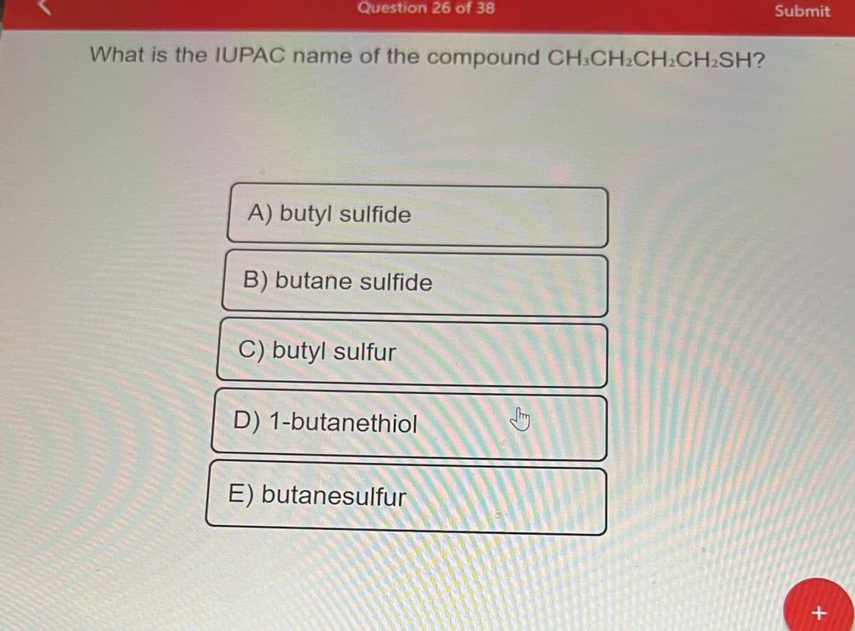 Question 26 of 38
What is the IUPAC name of the compound CH3CH₂CH₂CH₂SH?
A) butyl sulfide
B) butane sulfide
C) butyl sulfur
D) 1-butanethiol
E) butanesulfur
J
Submit
+