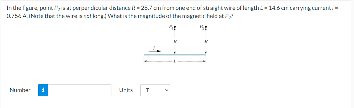 In the figure, point P, is at perpendicular distance R = 28.7 cm from one end of straight wire of length L = 14.6 cm carrying current i =
0.756 A. (Note that the wire is not long.) What is the magnitude of the magnetic field at P2?
P
R
R
L.
Number
i
Units
