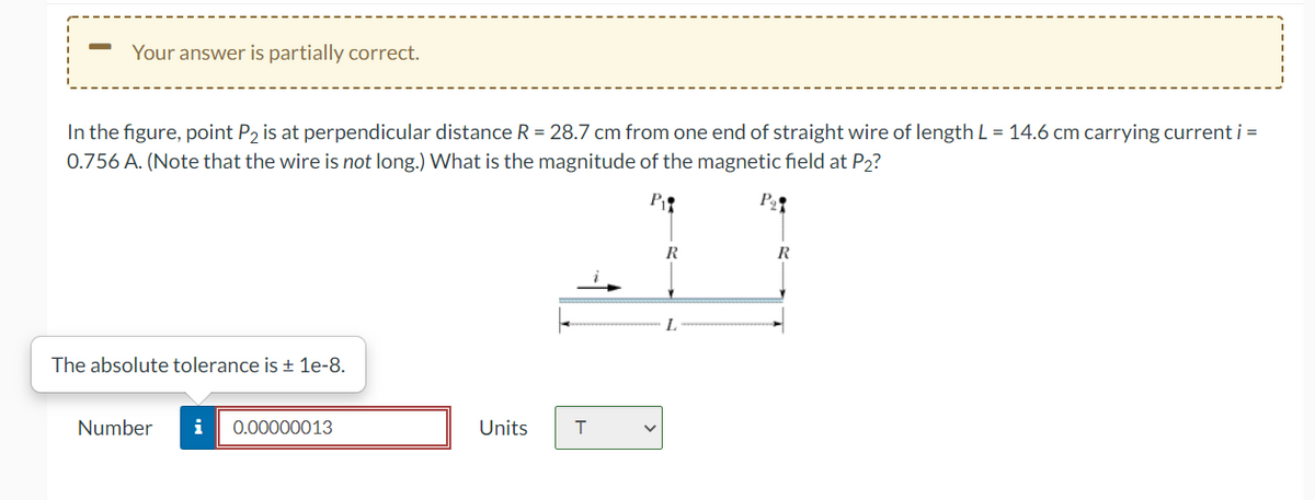 Your answer is partially correct.
In the figure, point P, is at perpendicular distance R = 28.7 cm from one end of straight wire of length L = 14.6 cm carrying current i =
0.756 A. (Note that the wire is not long.) What is the magnitude of the magnetic field at P2?
P
P
R
R
L.
The absolute tolerance is ± 1e-8.
Number
i
0.00000013
Units
