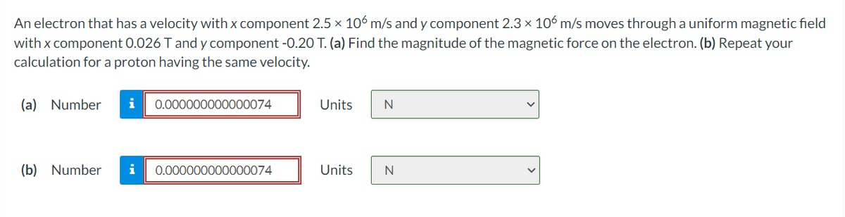 An electron that has a velocity with x component 2.5 x 106 m/s and y component 2.3 x 106 m/s moves through a uniform magnetic field
with x component 0.026 T and y component -0.20 T. (a) Find the magnitude of the magnetic force on the electron. (b) Repeat your
calculation for a proton having the same velocity.
(a) Number
i
0.000000000000074
Units
N
(b) Number
i
0.000000000000074
Units
