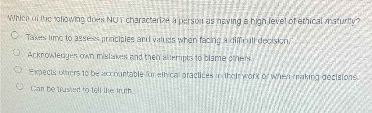 Which of the following does NOT characterize a person as having a high level of ethical maturity?
O Takes time to assess principles and values when facing a difficult decision.
Acknowledges own mistakes and then attempts to blame others.
Expects others to be accountable for ethical practices in their work or when making decisions.
O Can be trusted to tell the truth.
