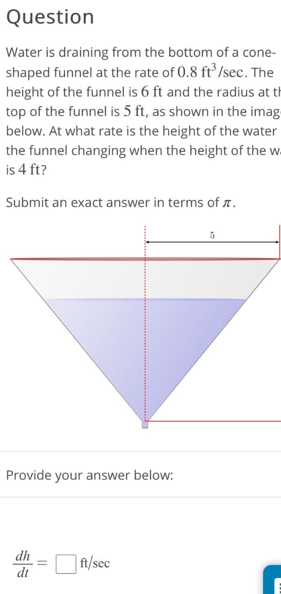 Question
Water is draining from the bottom of a cone-
shaped funnel at the rate of 0.8 ft³/sec. The
height of the funnel is 6 ft and the radius at th
top of the funnel is 5 ft, as shown in the imag
below. At what rate is the height of the water
the funnel changing when the height of the w
is 4 ft?
Submit an exact answer in terms of л.
Provide your answer below:
dh
dt
ft/sec
5