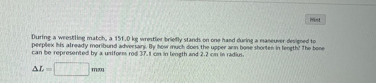 Hint
During a wrestling match, a 151.0 kg wrestler briefly stands on one hand during a maneuver designed to
perplex his already moribund adversary. By how much does the upper arm bone shorten in length? The bone
can be represented by a uniform rod 37.1 cm in length and 2.2 cm in radius.
AL=
mm