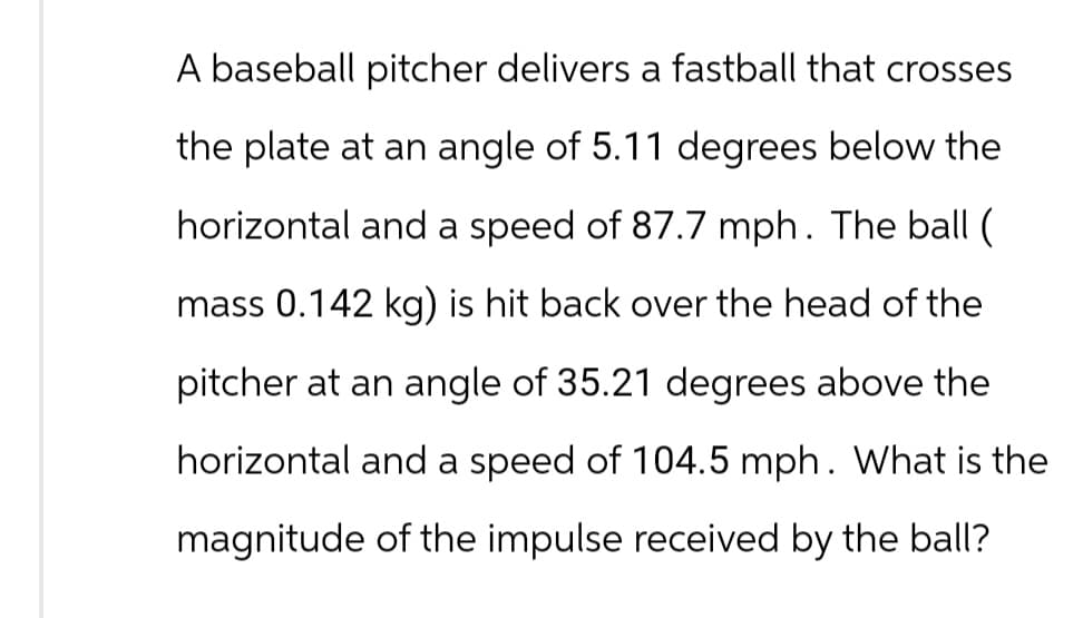 A baseball pitcher delivers a fastball that crosses
the plate at an angle of 5.11 degrees below the
horizontal and a speed of 87.7 mph. The ball (
mass 0.142 kg) is hit back over the head of the
pitcher at an angle of 35.21 degrees above the
horizontal and a speed of 104.5 mph. What is the
magnitude of the impulse received by the ball?