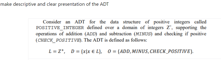 make descriptive and clear presentation of the ADT
Consider an ADT for the data structure of positive integers called
POSITIVE INTEGER defined over a domain of integers Z, supporting the
operations of addition (ADD) and subtraction (MINUS) and checking if positive
(CHECK_POSITIVE). The ADT is defined as follows:
L = Z+, D = {x|x € L}, 0 = {ADD, MINUS, CHECK_POSITIVE}.