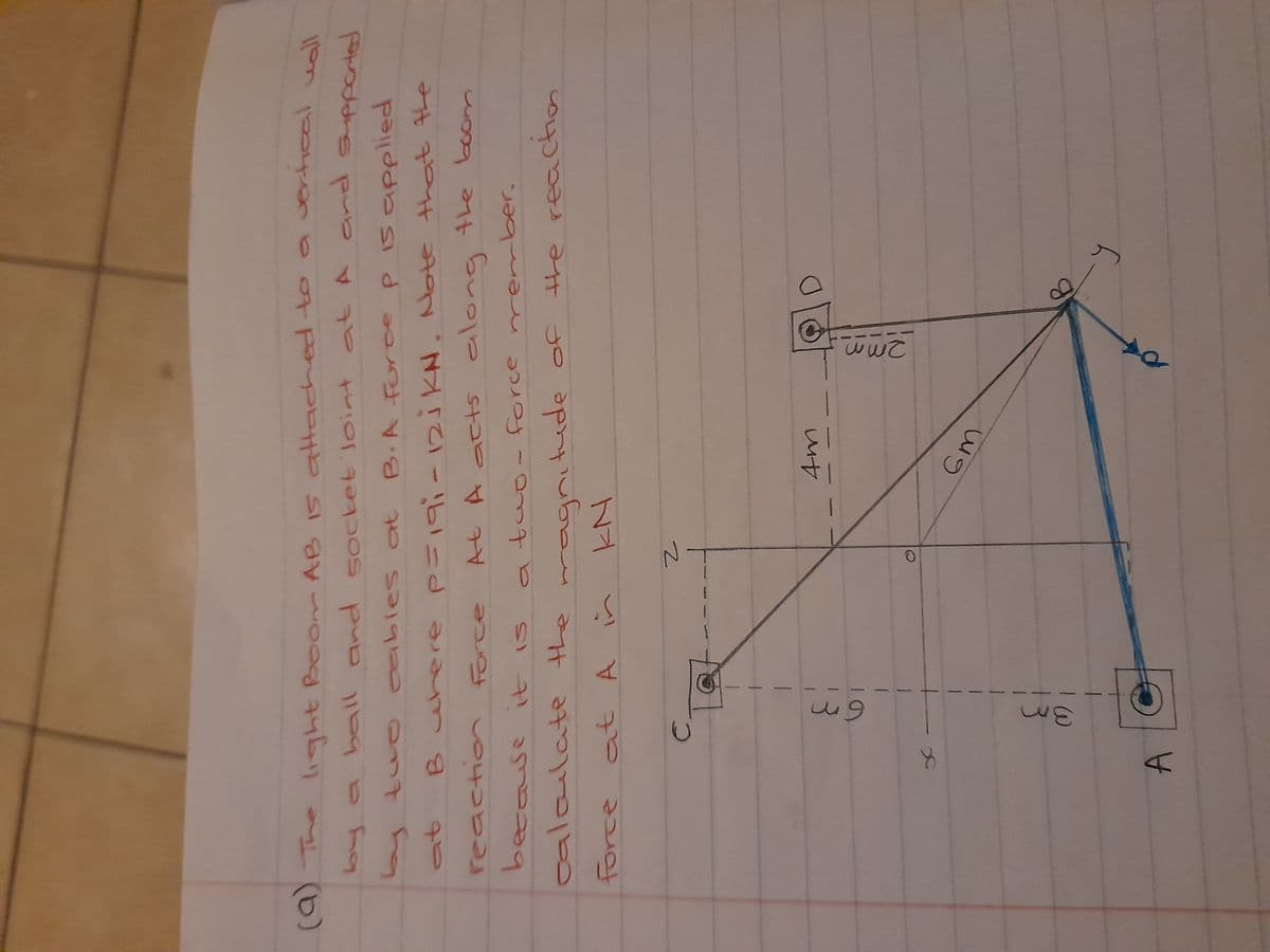 (9) The light Boom AB IS attached to
o a vertical usll
loy a ball and 5ocket loint at A and suppartad
and suppcrted
ables at B.A forc
e p
P is applied
iKN. Note that the
「て」
reactio
force
10
At A act5 along the boom
because it
atwo- force nrember,
calaulate the
tude of the reacton
at A i
C.
Am
3.
