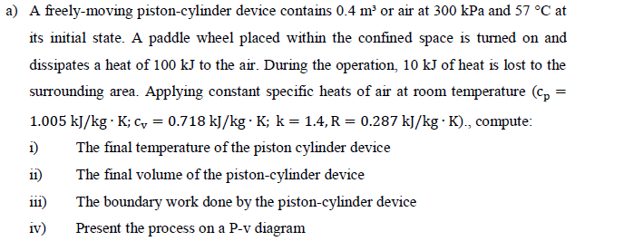 a) A freely-moving piston-cylinder device contains 0.4 m³ or air at 300 kPa and 57 °C at
its initial state. A paddle wheel placed within the confined space is turned on and
dissipates a heat of 100 kJ to the air. During the operation, 10 kJ of heat is lost to the
surrounding area. Applying constant specific heats of air at room temperature (cp=
1.005 kJ/kg . K; C, = 0.718 kJ/kg. K; k = 1.4, R = 0.287 kJ/kg. K)., compute:
The final temperature of the piston cylinder device
1)
11)
The final volume of the piston-cylinder device
111)
The boundary work done by the piston-cylinder device
Present the process on a P-v diagram
iv)