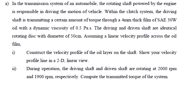 a) In the transmission system of an automobile, the rotating shaft powered by the engine
is responsible in driving the motion of vehicle. Within the clutch system, the driving
shaft is transmitting a certain amount of torque through a 4mm thick film of SAE 30W
oil with a dynamic viscosity of 0.5 Pa.s. The driving and driven shaft are identical
rotating disc with diameter of 50cm. Assuming a linear velocity profile across the oil
film,
i)
11)
Construct the velocity profile of the oil layer on the shaft. Show your velocity
profile line in a 2-D, linear view.
During operation, the driving shaft and driven shaft are rotating at 2000 rpm
and 1900 rpm, respectively. Compute the transmitted torque of the system.