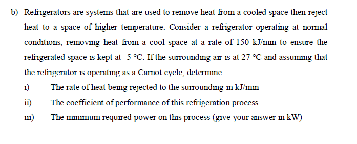 b) Refrigerators are systems that are used to remove heat from a cooled space then reject
heat to a space of higher temperature. Consider a refrigerator operating at normal
conditions, removing heat from a cool space at a rate of 150 kJ/min to ensure the
refrigerated space is kept at -5 °C. If the surrounding air is at 27 °C and assuming that
the refrigerator is operating as a Carnot cycle, determine:
1)
The rate of heat being rejected to the surrounding in kJ/min
The coefficient of performance of this refrigeration process
11)
111)
The minimum required power on this process (give your answer in kW)