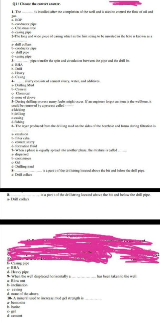 01/ Choose the correct answer.
1- The - -- is installed after the completion of the well and is used to control the flow of oil and
gas.
a BOP
b- conductor pipe
c- Christmas tree
d- casing pipe
2-The long and wide piece of casing which is the first string to be inserted in the hole is known as a
********
a drill collars
b- conductor pipe
e- drill pipe
d- casing pipe
3. ......... pipe transfer the spin and circulation between the pipe and the drill bit.
a- BHA
b- Drill
e- Heavy
d- Casing
4-
a- Drilling Mud
b- Cement
e- Chemical
d- none of above
5- During drilling process many faults might occur. If an engineer forgot an item in the wellbore, it
could be removed by a process called -
a-kicking
b-drilling
e-casing
d-fishing
6- The layer produced from the drilling mud on the sides of the borehole and forms during filtration is
slurry consists of cement slurry, water, and additives.
mulsion
b- filter cake
a-
e- cement slurry
d- formation fluid
7- When a phase is equally spread into another phase, the mixture is called .
a dispersed
b- continuous
e- Gel
d- Drilling mud
8.
.. is a part t of the drillstring located above the bit and below the drill pipe.
Drill collars
is a part t of the drillstring located above the bit and below the drill pipe.
a- Drill collars
www.
S
b-Casing pipe
e- BHA
d- Heavy pipe
9- When the well displaced horizontally a
a- Blow out
b- inclination
has been taken to the well.
e- caving
d- none of the above.
10- A mineral used to increase mud gel strength is ...
a- bentonite
b- barite
e- gel
d- cement
