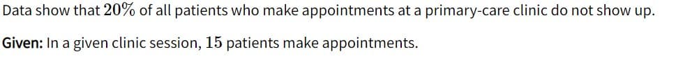 Data show that 20% of all patients who make appointments at a primary-care clinic do not show up.
Given: In a given clinic session, 15 patients make appointments.
