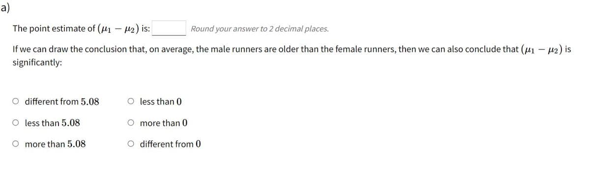 a)
The point estimate of (u1 - 12) is:
Round your answer to 2 decimal places.
If we can draw the conclusion that, on average, the male runners are older than the female runners, then we can also conclude that (u1 - µ2) is
significantly:
O different from 5.08
O less than 0
O less than 5.08
more than 0
O more than 5.08
O different from 0
