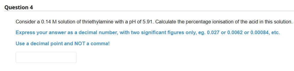 Question 4
Consider a 0.14 M solution of thriethylamine with a pH of 5.91. Calculate the percentage ionisation of the acid in this solution.
Express your answer as a decimal number, with two significant figures only, eg. 0.027 or 0.0062 or 0.00084, etc.
Use a decimal point and NOT a comma!
