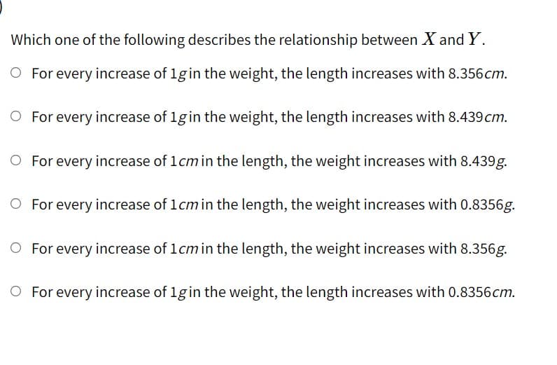 Which one of the following describes the relationship between X and Y.
O For every increase of 1gin the weight, the length increases with 8.356 cm.
O For every increase of 1gin the weight, the length increases with 8.439 cm.
O For every increase of 1cmin the length, the weight increases with 8.439g.
O For every increase of 1cmin the length, the weight increases with 0.8356g.
O For every increase of 1cmin the length, the weight increases with 8.356g.
O For every increase of 1gin the weight, the length increases with 0.8356cm.
