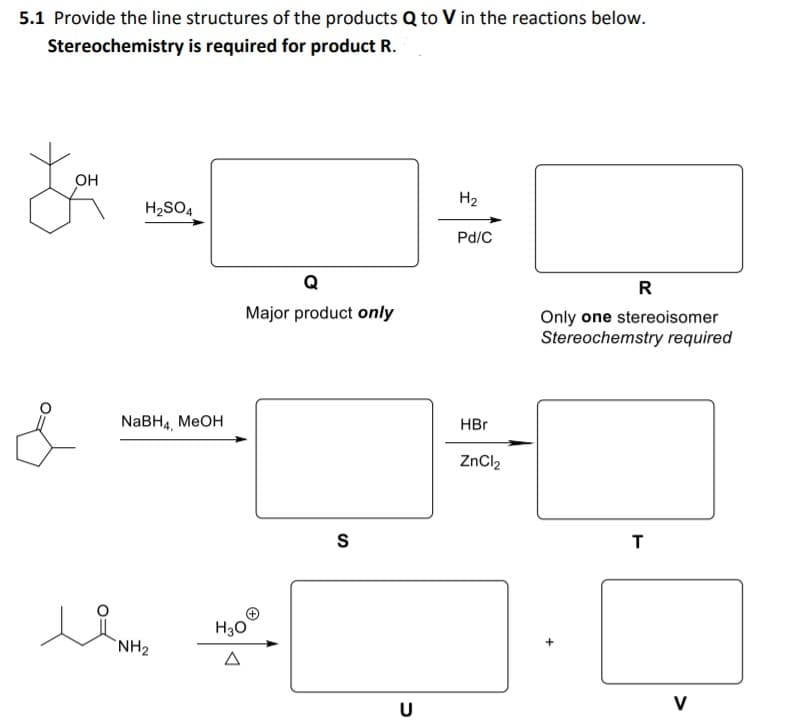 5.1 Provide the line structures of the products Q to V in the reactions below.
Stereochemistry is required for product R.
OH
H2
H2SO4
Pd/C
R
Major product only
Only one stereoisomer
Stereochemstry required
NaBH4, MеOH
HBr
ZnCl2
T
H30
`NH2
U
V
