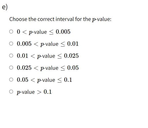 e)
Choose the correct interval for the p-value:
O 0< p-value < 0.005
O 0.005 < p-value < 0.01
O 0.01 < p-value < 0.025
O 0.025 < p-value < 0.05
O 0.05 < p-value < 0.1
O p-value > 0.1
